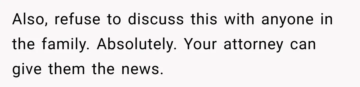 Also, refuse to discuss this with anyone in the family. Absolutely. Your attorney can give them the news.