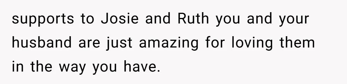 supports to Josie and Ruth you and your husband are just amazing for loving them in the way you have.