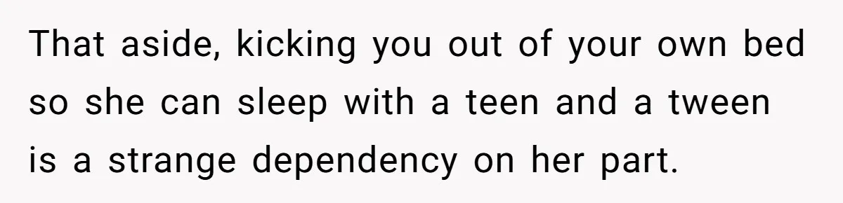 That aside, kicking you out of your own bed so she can sleep with a teen and a tween is a strange dependency on her part.