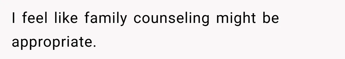 I feel like family counseling might be appropriate.