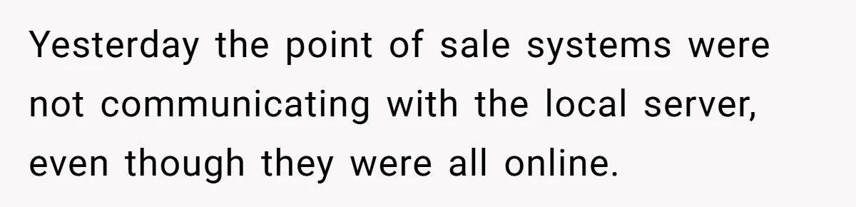 Yesterday the point of sale systems were not communicating with the local server, even though they were all online.