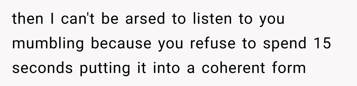 then I can't be arsed to listen to you mumbling because you refuse to spend 15 seconds putting it into a coherent form