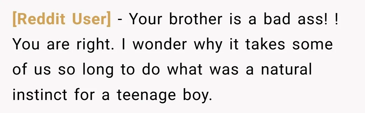 [Reddit User] − Your brother is a bad ass! ! You are right. I wonder why it takes some of us so long to do what was a natural instinct...