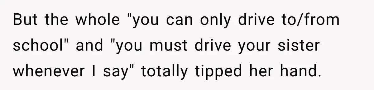 But the whole "you can only drive to/from school" and "you must drive your sister whenever I say" totally tipped her hand.