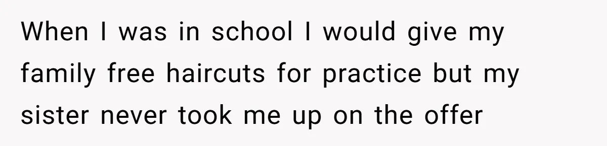 When I was in school I would give my family free haircuts for practice but my sister never took me up on the offer
