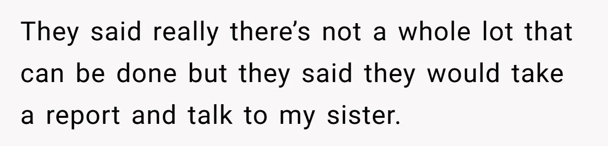They said really there’s not a whole lot that can be done but they said they would take a report and talk to my sister.