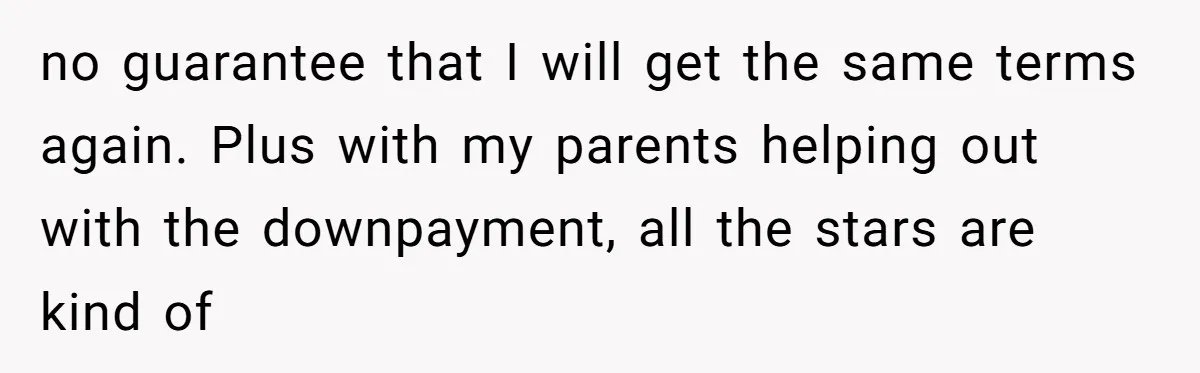no guarantee that I will get the same terms again. Plus with my parents helping out with the downpayment, all the stars are kind of