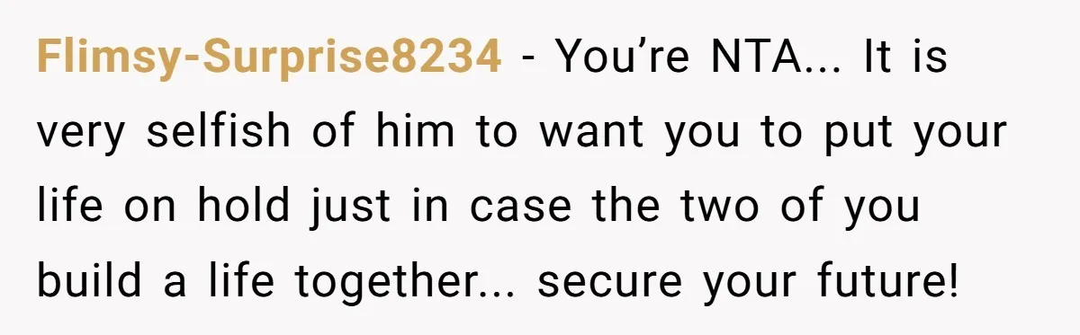 Flimsy-Surprise8234 − You’re NTA... It is very selfish of him to want you to put your life on hold just in case the two of you build a life together......