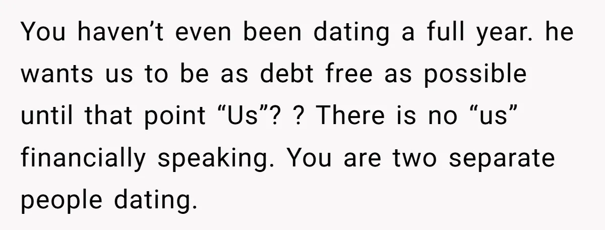 You haven’t even been dating a full year. he wants us to be as debt free as possible until that point “Us”? ? There is no “us” financially speaking. You...