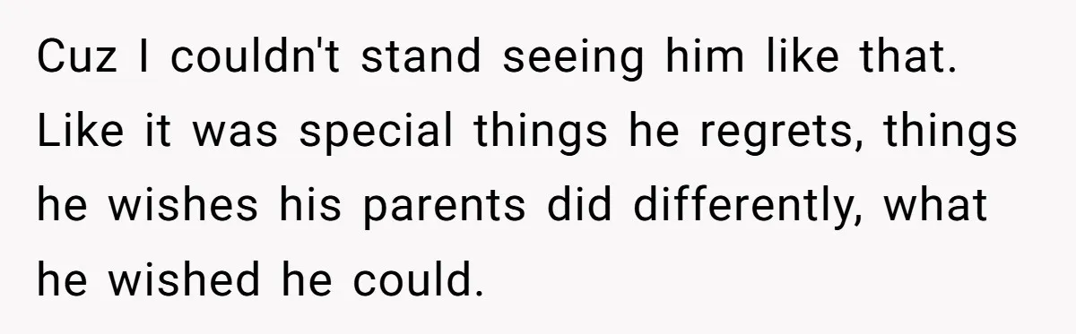 Cuz I couldn't stand seeing him like that. Like it was special things he regrets, things he wishes his parents did differently, what he wished he could.