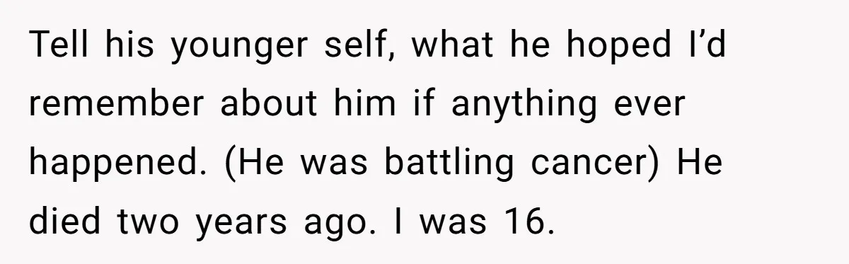 Tell his younger self, what he hoped I’d remember about him if anything ever happened. (He was battling cancer) He died two years ago. I was 16.