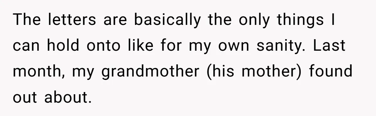 The letters are basically the only things I can hold onto like for my own sanity. Last month, my grandmother (his mother) found out about.