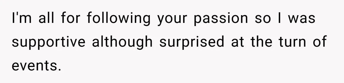 I'm all for following your passion so I was supportive although surprised at the turn of events.