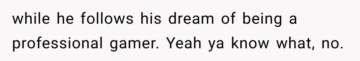 while he follows his dream of being a professional gamer. Yeah ya know what, no.