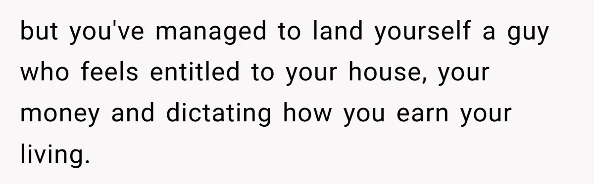 but you've managed to land yourself a guy who feels entitled to your house, your money and dictating how you earn your living.