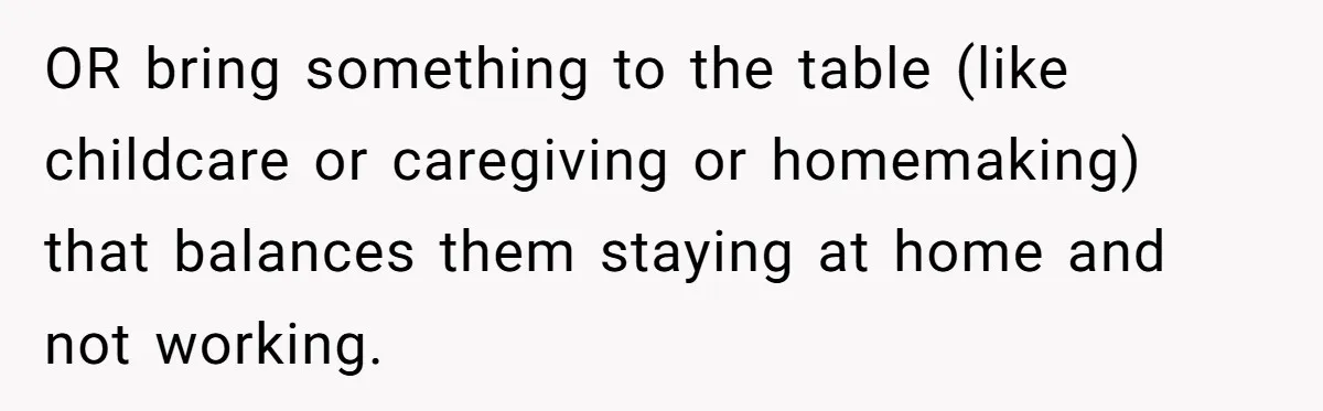 OR bring something to the table (like childcare or caregiving or homemaking) that balances them staying at home and not working.