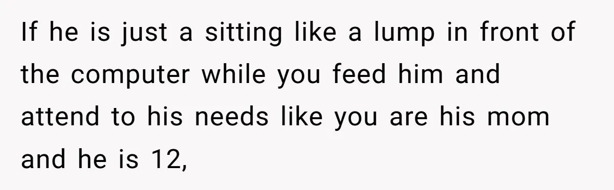 If he is just a sitting like a lump in front of the computer while you feed him and attend to his needs like you are his mom and he...
