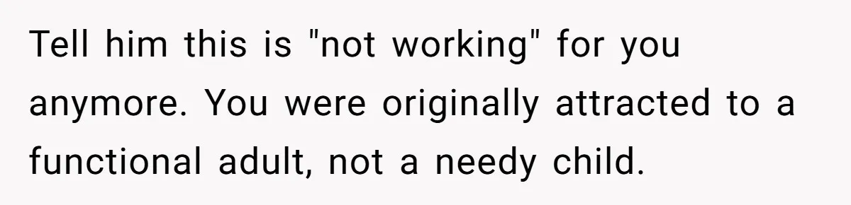 Tell him this is "not working" for you anymore. You were originally attracted to a functional adult, not a needy child.