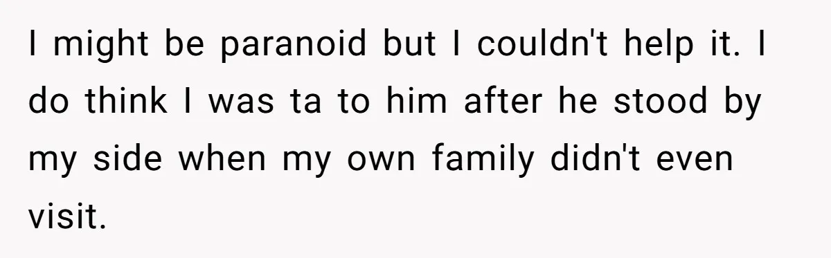 I might be paranoid but I couldn't help it. I do think I was ta to him after he stood by my side when my own family didn't even visit.