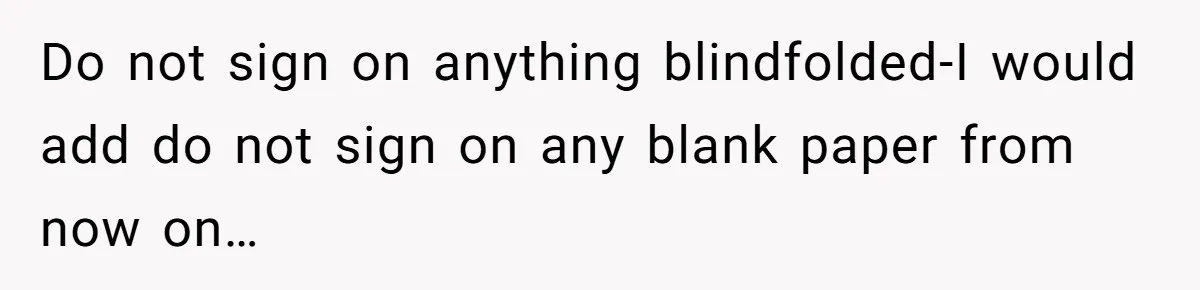 Do not sign on anything blindfolded-I would add do not sign on any blank paper from now on…
