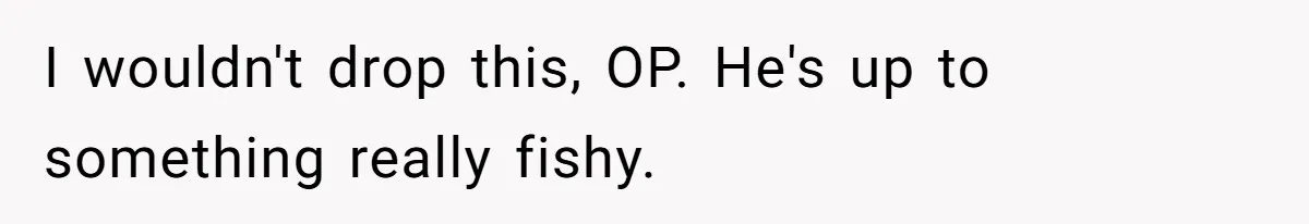 I wouldn't drop this, OP. He's up to something really fishy.