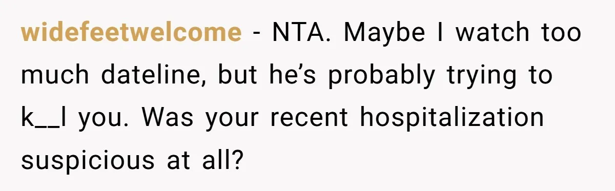 widefeetwelcome − NTA. Maybe I watch too much dateline, but he’s probably trying to k__l you. Was your recent hospitalization suspicious at all?