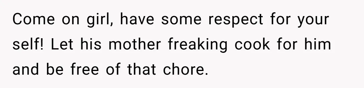 Come on girl, have some respect for your self! Let his mother freaking cook for him and be free of that chore.