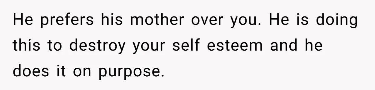 He prefers his mother over you. He is doing this to destroy your self esteem and he does it on purpose.