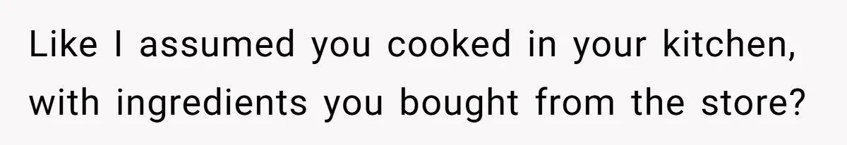Like I assumed you cooked in your kitchen, with ingredients you bought from the store?