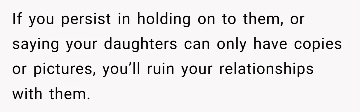 Woman Keeps Letter From Deceased Husband Meant For Daughter’s Wedding Day, Now Her Family’s Upset If you persist in holding on to them, or saying your daughters can only have copies or pictures, you’ll ruin your relationships with them.
