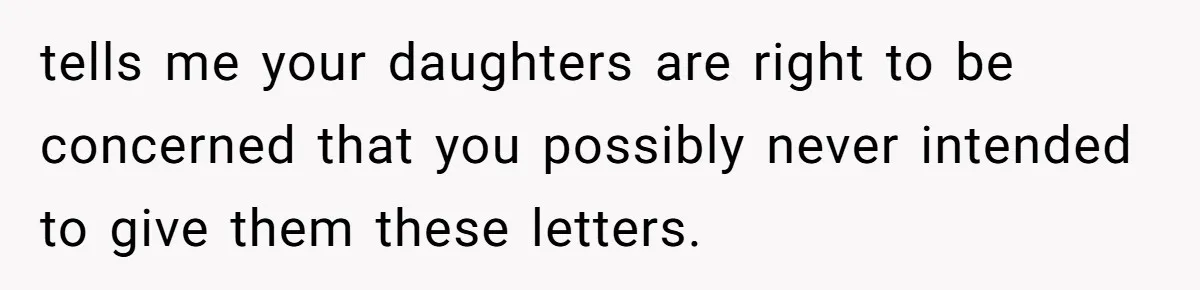 Woman Keeps Letter From Deceased Husband Meant For Daughter’s Wedding Day, Now Her Family’s Upset tells me your daughters are right to be concerned that you possibly never intended to give them these letters.