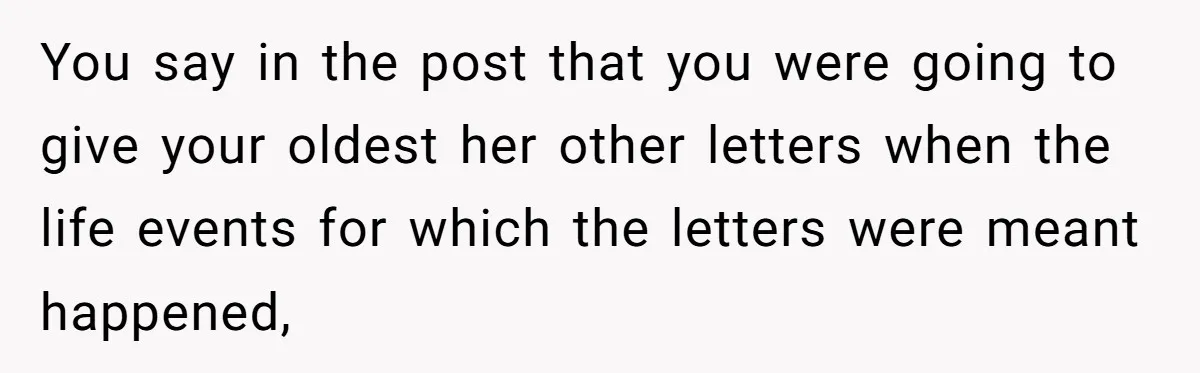 Woman Keeps Letter From Deceased Husband Meant For Daughter’s Wedding Day, Now Her Family’s Upset You say in the post that you were going to give your oldest her other letters when the life events for which the letters were meant happened,