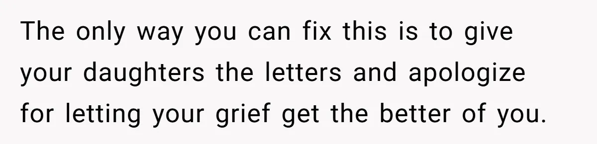 Woman Keeps Letter From Deceased Husband Meant For Daughter’s Wedding Day, Now Her Family’s Upset The only way you can fix this is to give your daughters the letters and apologize for letting your grief get the better of you.