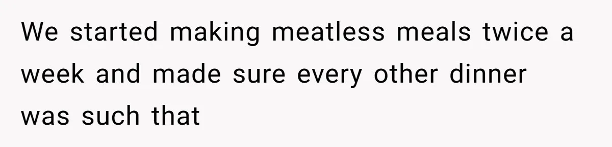 We started making meatless meals twice a week and made sure every other dinner was such that