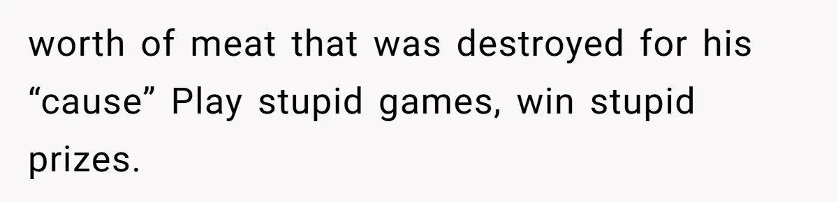worth of meat that was destroyed for his “cause” Play stupid games, win stupid prizes.
