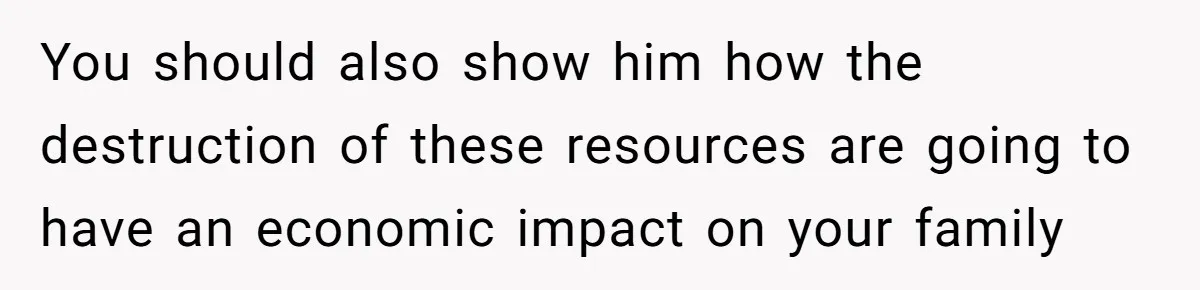 You should also show him how the destruction of these resources are going to have an economic impact on your family