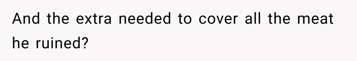 And the extra needed to cover all the meat he ruined?