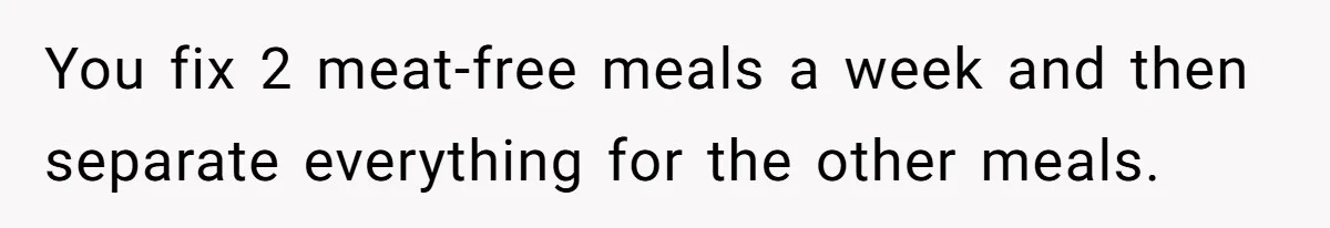 You fix 2 meat-free meals a week and then separate everything for the other meals.