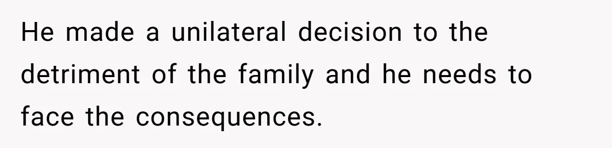 He made a unilateral decision to the detriment of the family and he needs to face the consequences.