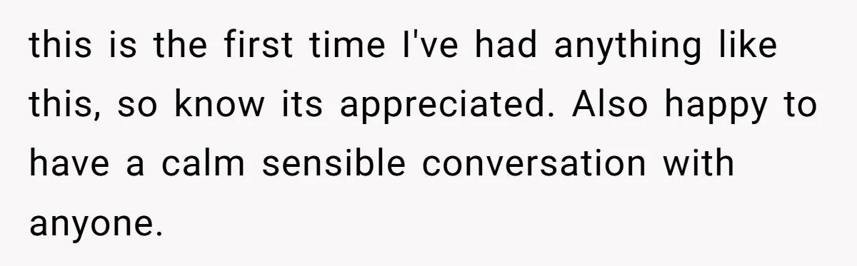 this is the first time I've had anything like this, so know its appreciated. Also happy to have a calm sensible conversation with anyone.