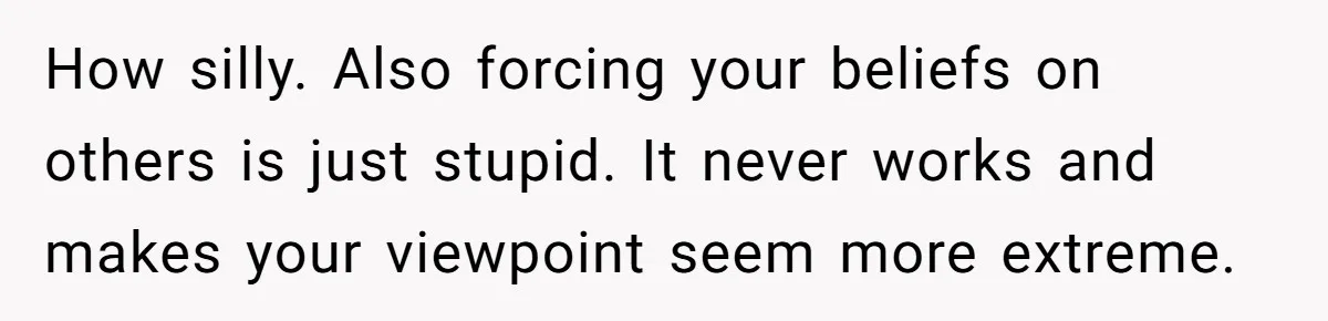 How silly. Also forcing your beliefs on others is just stupid. It never works and makes your viewpoint seem more extreme.