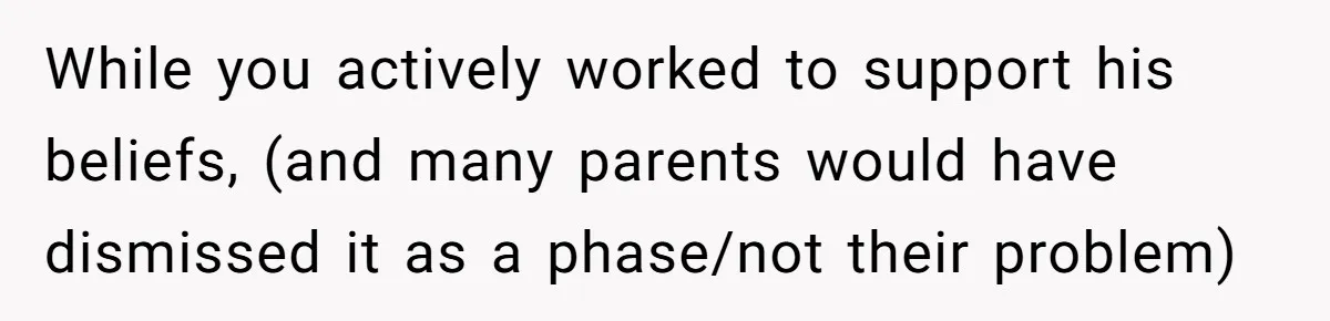 While you actively worked to support his beliefs, (and many parents would have dismissed it as a phase/not their problem)