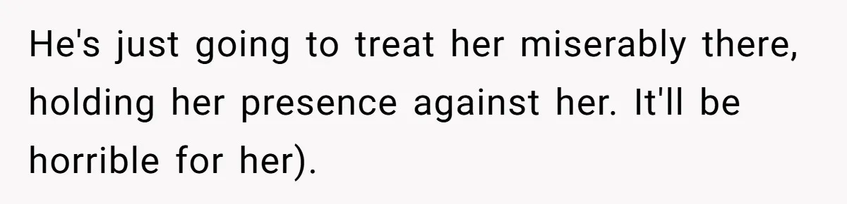 He's just going to treat her miserably there, holding her presence against her. It'll be horrible for her).