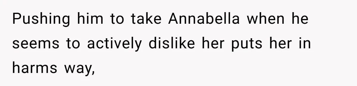 Pushing him to take Annabella when he seems to actively dislike her puts her in harms way,