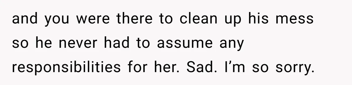 and you were there to clean up his mess so he never had to assume any responsibilities for her. Sad. I’m so sorry.