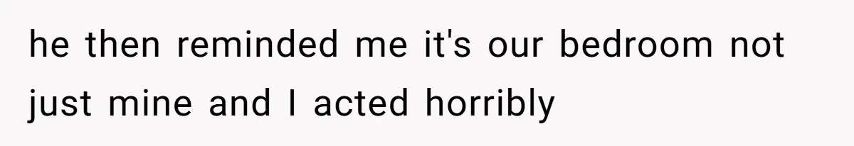 he then reminded me it's our bedroom not just mine and I acted horribly