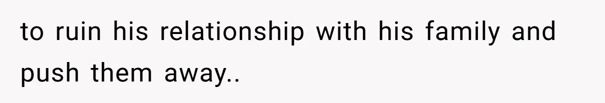 to ruin his relationship with his family and push them away..