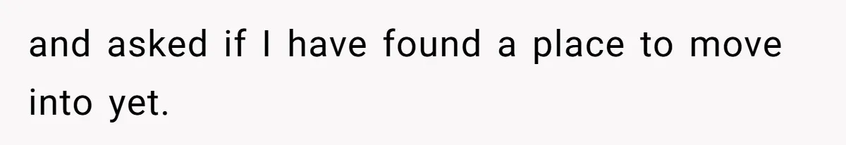 and asked if I have found a place to move into yet.