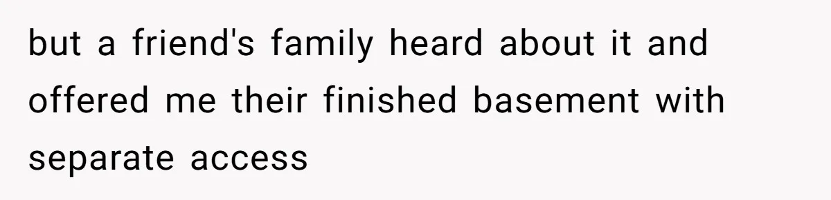 but a friend's family heard about it and offered me their finished basement with separate access