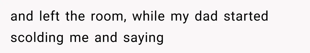 and left the room, while my dad started scolding me and saying